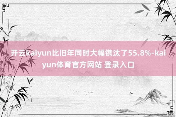开云kaiyun比旧年同时大幅镌汰了55.8%-kaiyun体育官方网站 登录入口