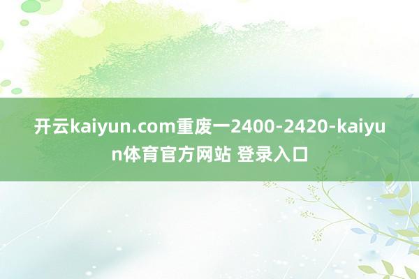 开云kaiyun.com重废一2400-2420-kaiyun体育官方网站 登录入口