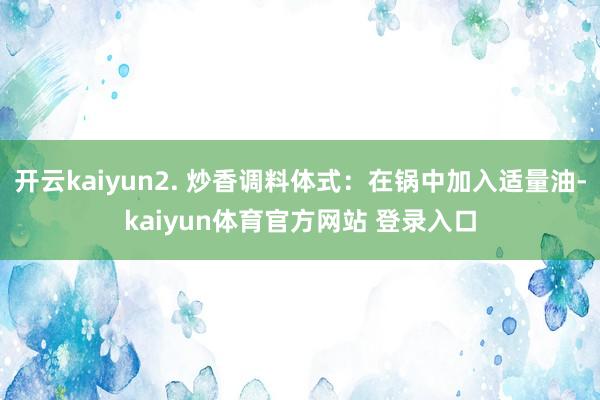 开云kaiyun2. 炒香调料体式：在锅中加入适量油-kaiyun体育官方网站 登录入口