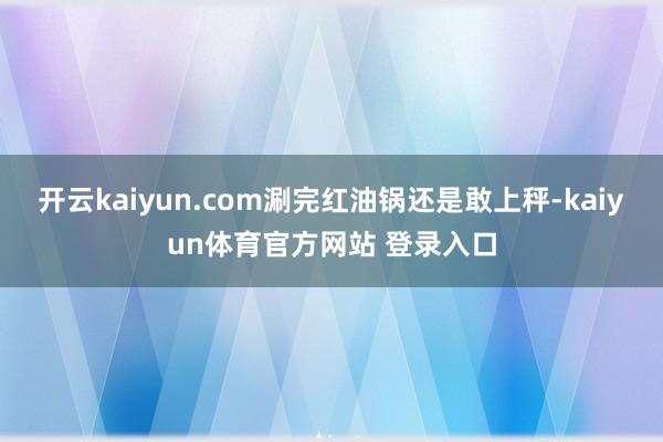 开云kaiyun.com涮完红油锅还是敢上秤-kaiyun体育官方网站 登录入口