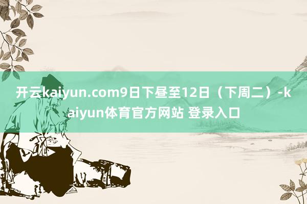 开云kaiyun.com9日下昼至12日（下周二）-kaiyun体育官方网站 登录入口