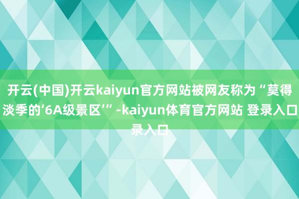 开云(中国)开云kaiyun官方网站被网友称为“莫得淡季的‘6A级景区’”-kaiyun体育官方网站 登录入口