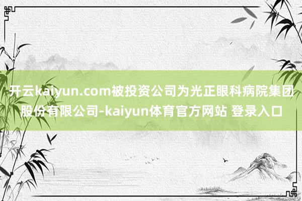 开云kaiyun.com被投资公司为光正眼科病院集团股份有限公司-kaiyun体育官方网站 登录入口