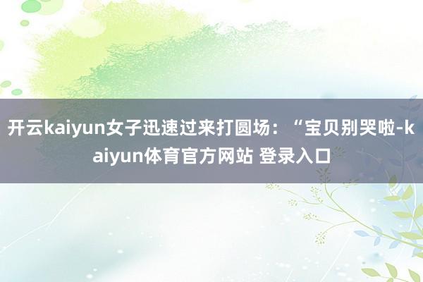 开云kaiyun女子迅速过来打圆场：“宝贝别哭啦-kaiyun体育官方网站 登录入口