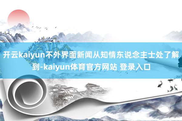 开云kaiyun不外界面新闻从知情东说念主士处了解到-kaiyun体育官方网站 登录入口