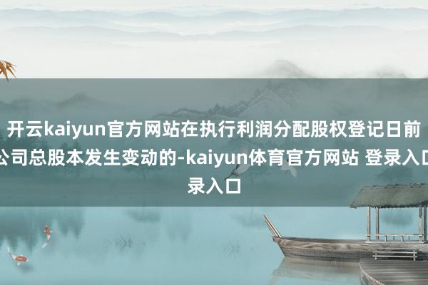 开云kaiyun官方网站在执行利润分配股权登记日前公司总股本发生变动的-kaiyun体育官方网站 登录入口