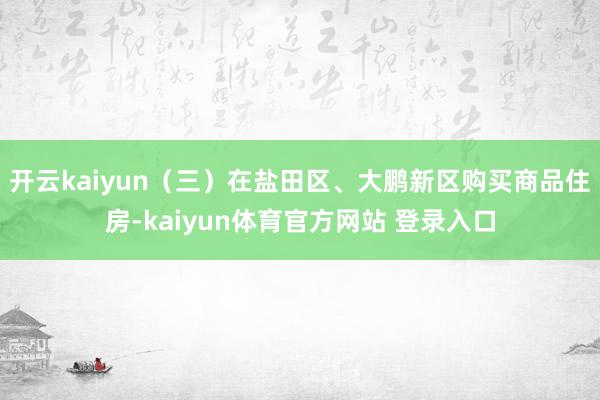 开云kaiyun　　（三）在盐田区、大鹏新区购买商品住房-kaiyun体育官方网站 登录入口
