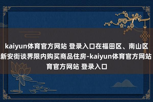 kaiyun体育官方网站 登录入口在福田区、南山区和宝安区新安街谈界限内购买商品住房-kaiyun体育官方网站 登录入口