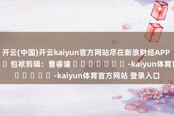 开云(中国)开云kaiyun官方网站尽在新浪财经APP            						包袱剪辑：曹睿潼 							-kaiyun体育官方网站 登录入口