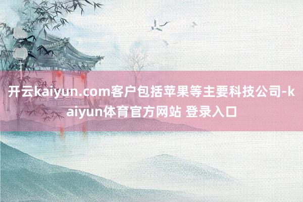 开云kaiyun.com客户包括苹果等主要科技公司-kaiyun体育官方网站 登录入口