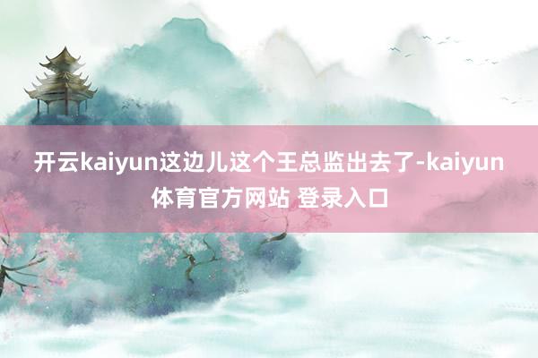 开云kaiyun这边儿这个王总监出去了-kaiyun体育官方网站 登录入口