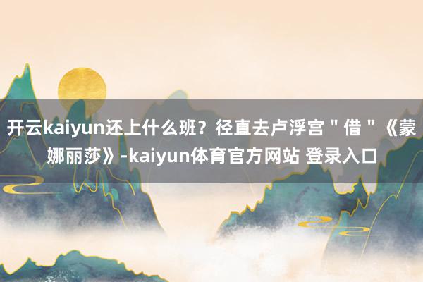 开云kaiyun还上什么班?径直去卢浮宫"借"《蒙娜丽莎》-kaiyun体育官方网站 登录入口