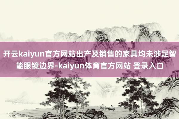 开云kaiyun官方网站出产及销售的家具均未涉足智能眼镜边界-kaiyun体育官方网站 登录入口