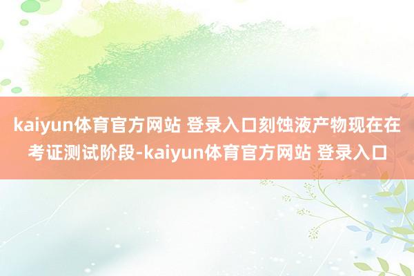 kaiyun体育官方网站 登录入口刻蚀液产物现在在考证测试阶段-kaiyun体育官方网站 登录入口