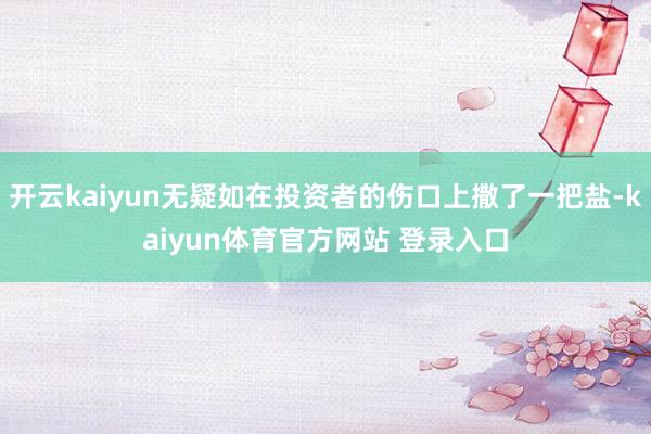 开云kaiyun无疑如在投资者的伤口上撒了一把盐-kaiyun体育官方网站 登录入口