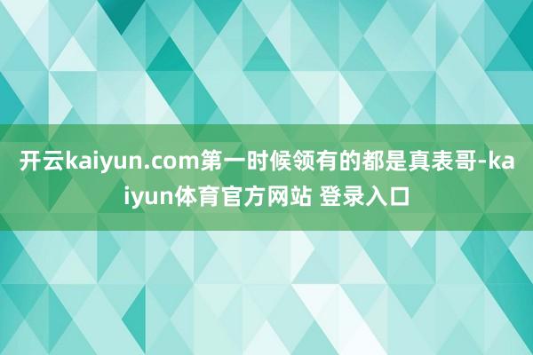 开云kaiyun.com第一时候领有的都是真表哥-kaiyun体育官方网站 登录入口