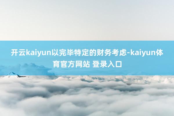 开云kaiyun以完毕特定的财务考虑-kaiyun体育官方网站 登录入口