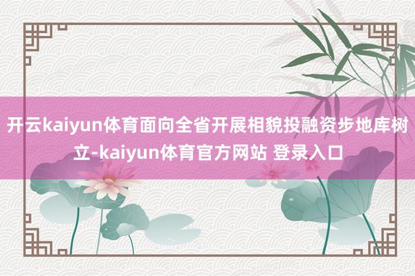 开云kaiyun体育面向全省开展相貌投融资步地库树立-kaiyun体育官方网站 登录入口