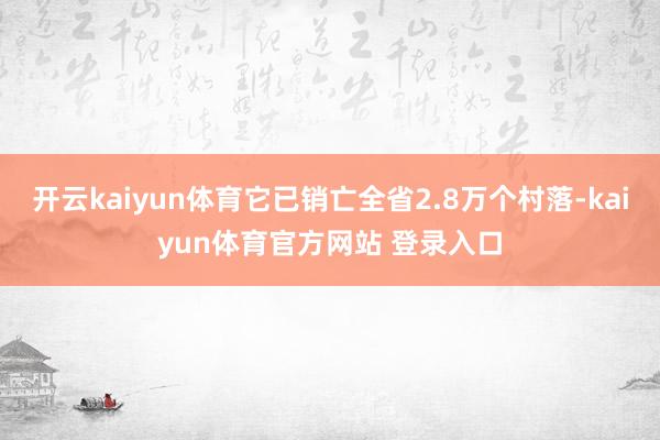 开云kaiyun体育它已销亡全省2.8万个村落-kaiyun体育官方网站 登录入口