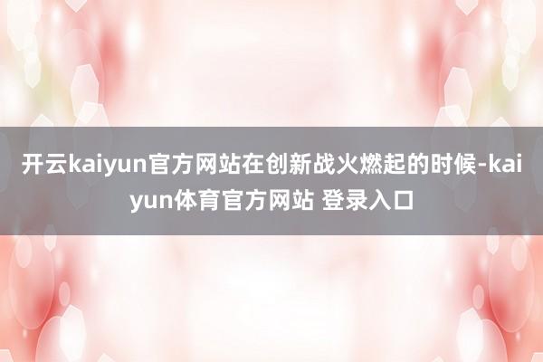 开云kaiyun官方网站在创新战火燃起的时候-kaiyun体育官方网站 登录入口