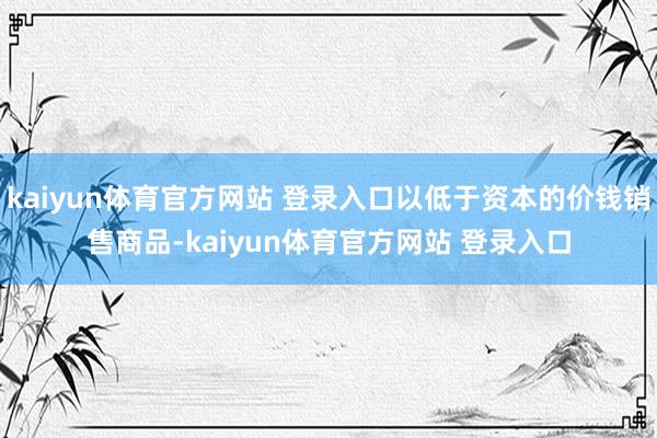 kaiyun体育官方网站 登录入口以低于资本的价钱销售商品-kaiyun体育官方网站 登录入口