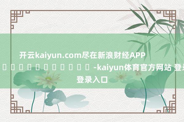 开云kaiyun.com尽在新浪财经APP -kaiyun体育官方网站 登录入口