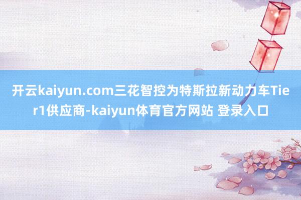开云kaiyun.com三花智控为特斯拉新动力车Tier1供应商-kaiyun体育官方网站 登录入口