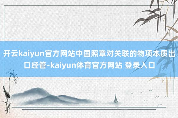 开云kaiyun官方网站中国照章对关联的物项本质出口经管-kaiyun体育官方网站 登录入口