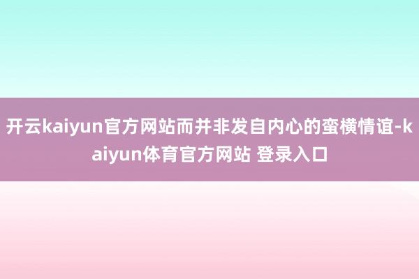 开云kaiyun官方网站而并非发自内心的蛮横情谊-kaiyun体育官方网站 登录入口