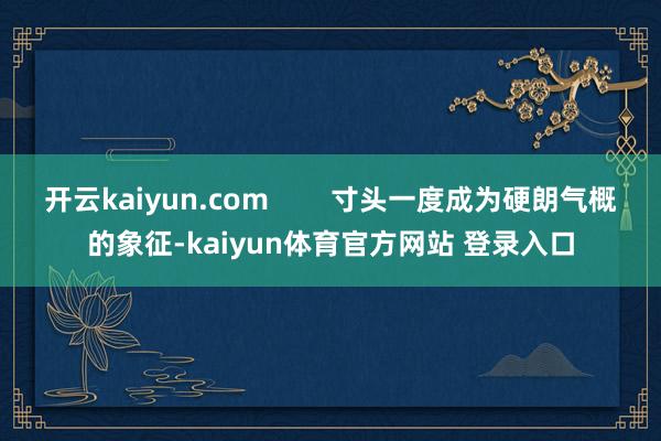开云kaiyun.com        寸头一度成为硬朗气概的象征-kaiyun体育官方网站 登录入口