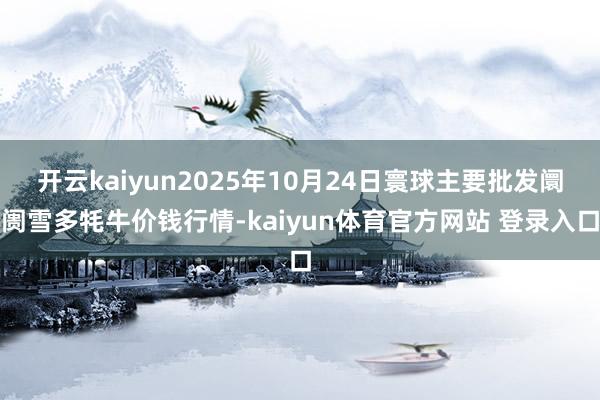 开云kaiyun2025年10月24日寰球主要批发阛阓雪多牦牛价钱行情-kaiyun体育官方网站 登录入口