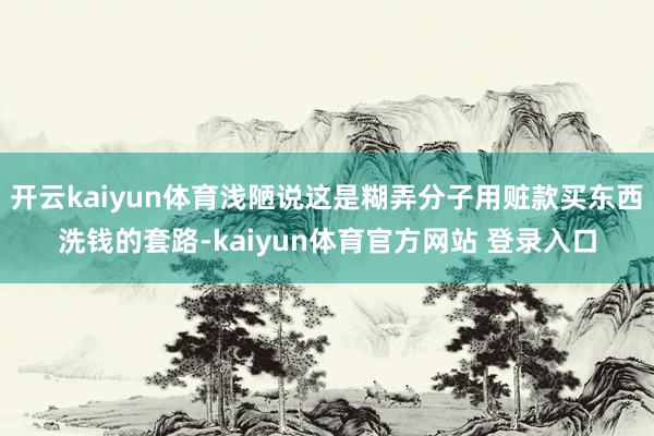 开云kaiyun体育浅陋说这是糊弄分子用赃款买东西洗钱的套路-kaiyun体育官方网站 登录入口
