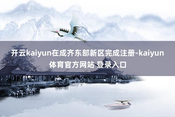 开云kaiyun在成齐东部新区完成注册-kaiyun体育官方网站 登录入口
