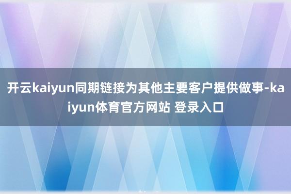 开云kaiyun同期链接为其他主要客户提供做事-kaiyun体育官方网站 登录入口