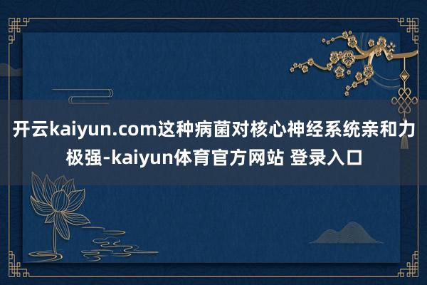 开云kaiyun.com这种病菌对核心神经系统亲和力极强-kaiyun体育官方网站 登录入口