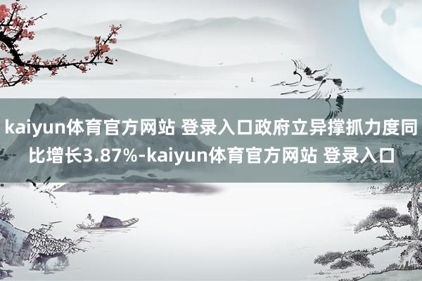 kaiyun体育官方网站 登录入口政府立异撑抓力度同比增长3.87%-kaiyun体育官方网站 登录入口