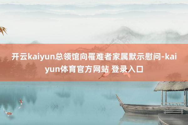 开云kaiyun　　总领馆向罹难者家属默示慰问-kaiyun体育官方网站 登录入口