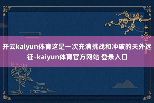 开云kaiyun体育这是一次充满挑战和冲破的天外远征-kaiyun体育官方网站 登录入口