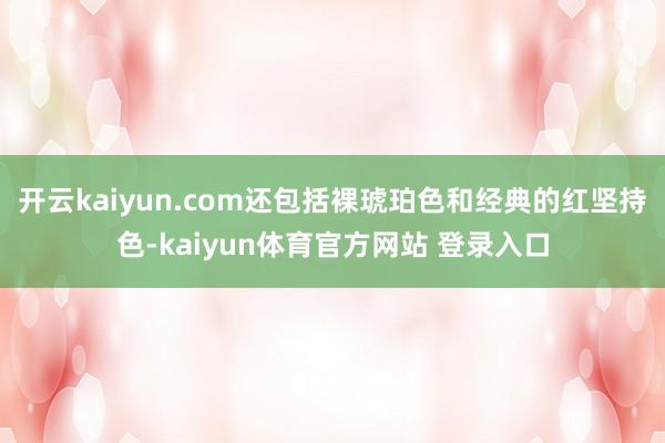 开云kaiyun.com还包括裸琥珀色和经典的红坚持色-kaiyun体育官方网站 登录入口