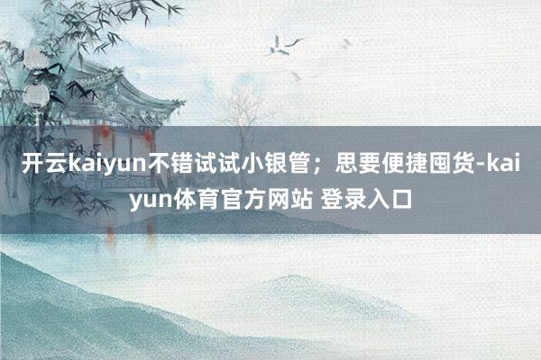 开云kaiyun不错试试小银管;思要便捷囤货-kaiyun体育官方网站 登录入口