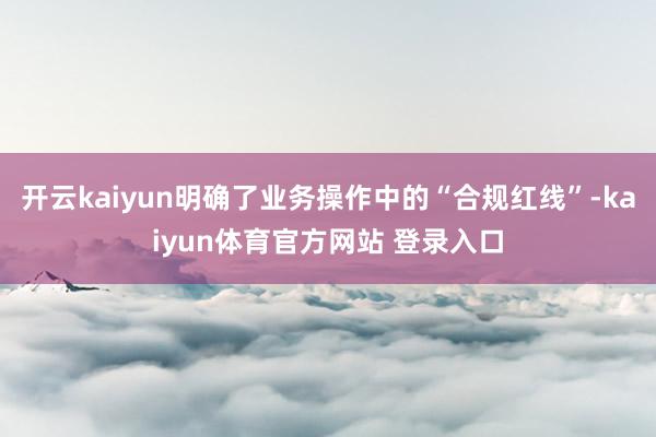 开云kaiyun明确了业务操作中的“合规红线”-kaiyun体育官方网站 登录入口