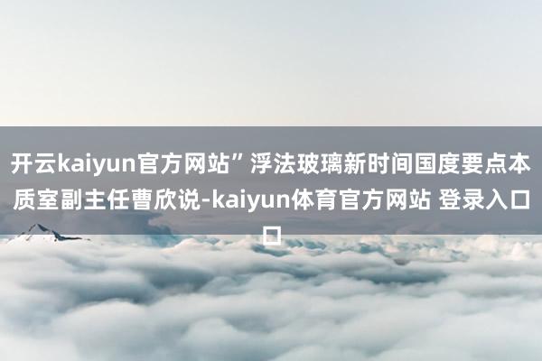 开云kaiyun官方网站”浮法玻璃新时间国度要点本质室副主任曹欣说-kaiyun体育官方网站 登录入口