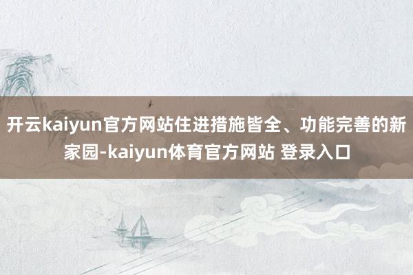 开云kaiyun官方网站住进措施皆全、功能完善的新家园-kaiyun体育官方网站 登录入口