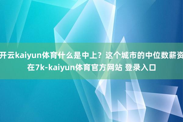 开云kaiyun体育什么是中上？这个城市的中位数薪资在7k-kaiyun体育官方网站 登录入口