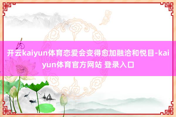 开云kaiyun体育恋爱会变得愈加融洽和悦目-kaiyun体育官方网站 登录入口
