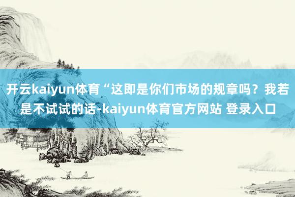 开云kaiyun体育“这即是你们市场的规章吗?我若是不试试的话-kaiyun体育官方网站 登录入口