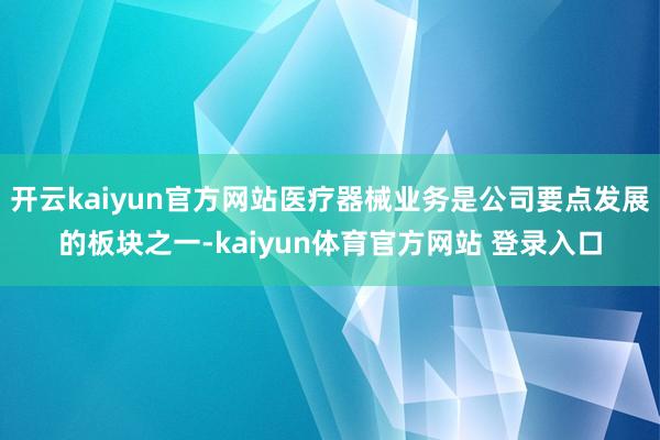 开云kaiyun官方网站医疗器械业务是公司要点发展的板块之一-kaiyun体育官方网站 登录入口