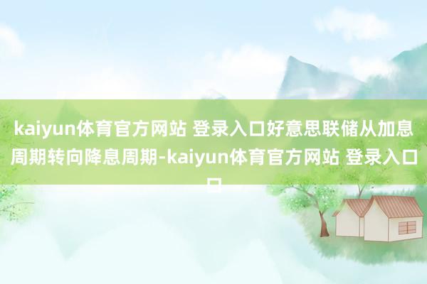 kaiyun体育官方网站 登录入口好意思联储从加息周期转向降息周期-kaiyun体育官方网站 登录入口