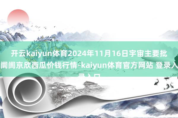 开云kaiyun体育2024年11月16日宇宙主要批发阛阓京欣西瓜价钱行情-kaiyun体育官方网站 登录入口