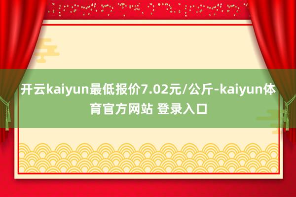 开云kaiyun最低报价7.02元/公斤-kaiyun体育官方网站 登录入口